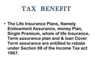 TAX  BENEFIT  The Life Insurance Plans, Namely Endowment Assurance, money Plan, Single Premium, whole of life Insurance, Term assurance plan and & loan Cover Term assurance are entitled to rebate under Section 88 of the Income Tax act 1967.  