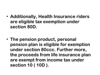 Additionally, Health Insurance riders are eligible tax exemption under section 80D. The pension product, personal pension plan is eligible for exemption under section 80ccc.  Further more, the proceeds from life insurance plan are exempt from income tax under section 10 ( 10D ). 