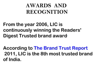 AWARDS  AND  RECOGNITION From the year 2006, LIC is continuously winning the Readers' Digest Trusted brand award . According to  The Brand Trust Report  2011, LIC is the 8th most trusted brand of India. 