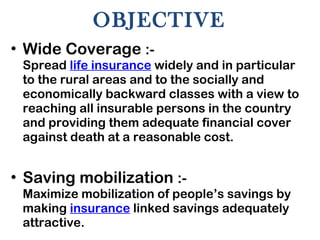 OBJECTIVE Wide Coverage  :-  Spread  life insurance  widely and in particular to the rural areas and to the socially and economically backward classes with a view to reaching all insurable persons in the country and providing them adequate financial cover against death at a reasonable cost. Saving mobilization  :-  Maximize mobilization of people’s savings by making  insurance  linked savings adequately attractive. 