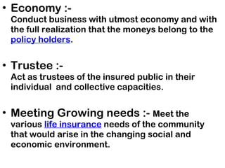 Economy :-  Conduct business with utmost economy and with the full realization that the moneys belong to the  policy holders .   Trustee :-  Act as trustees of the insured public in their individual  and collective capacities. Meeting Growing needs :-  Meet the various  life insurance  needs of the community that would arise in the changing social and economic environment. 