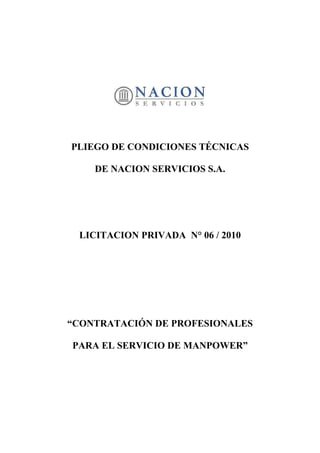 PLIEGO DE CONDICIONES TÉCNICAS

    DE NACION SERVICIOS S.A.




 LICITACION PRIVADA N° 06 / 2010




“CONTRATACIÓN DE PROFESIONALES

PARA EL SERVICIO DE MANPOWER”
 