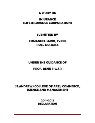 A STUDY ON

               INSURANCE
    (LIFE INSURANCE CORPORATION)


            SUBMITTED BY

       EMMANUEL SAVIO, TY.BBI
          ROLL NO. 8246




       UNDER THE GUIDANCE OF

          PROF. RENU TIWARI




ST.ANDREWS COLLEGE OF ARTS, COMMERCE,
       SCIENCE AND MANAGEMENT


              2011-2012
             DECLARATION
 