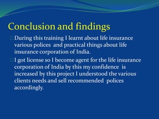 Conclusion and findings 
During this training I learnt about life insurance 
various polices and practical things about life 
insurance corporation of India. 
I got license so I become agent for the life insurance 
corporation of India by this my confidence is 
increased by this project I understood the various 
clients needs and sell recommended polices 
accordingly. 
 