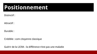 Positionnement
sDistinctif :
Attractif :
Durable :
Crédible : com citoyenne classique
Guérir de la LICRA - la différence n’est pas une maladie
 