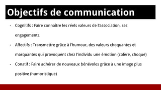 Objectifs de communication
s- Cognitifs : Faire connaître les réels valeurs de l’association, ses
engagements.
- Affectifs : Transmettre grâce à l’humour, des valeurs choquantes et
marquantes qui provoquent chez l’individu une émotion (colère, choque)
- Conatif : Faire adhérer de nouveaux bénévoles grâce à une image plus
positive (humoristique)
 
