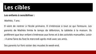 Les cibles
Les enfants à sensibiliser :
Mathéo, 7 ans.
Il vient de rentrer à l’école primaire. Il s’intéresse à tout ce qui l’entoure. Les
parents de Mathéo limite le temps de télévision, la tablette à la maison. Ils
préfèrent que leur enfant s’intéresse aux livres et à des activités manuelles. Loisir
: il aime faire du foot le mercredi après midi avec ses amis.
Ses parents lui font visiter des musées le week-end.
 