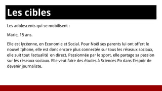 Les cibles
Les adolescents qui se mobilisent :
Marie, 15 ans.
Elle est lycéenne, en Economie et Social. Pour Noël ses parents lui ont offert le
nouvel Iphone, elle est donc encore plus connectée sur tous les réseaux sociaux,
elle suit tout l’actualité en direct. Passionnée par le sport, elle partage sa passion
sur les réseaux sociaux. Elle veut faire des études à Sciences Po dans l’espoir de
devenir journaliste.
 