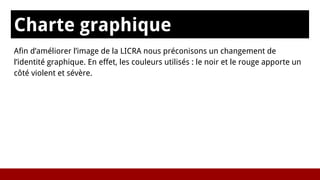 Charte graphique
sAfin d’améliorer l’image de la LICRA nous préconisons un changement de
l’identité graphique. En effet, les couleurs utilisés : le noir et le rouge apporte un
côté violent et sévère.
 