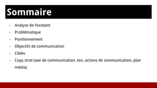 Sommaire
- Analyse de l’existant
- Problématique
- Positionnement
- Objectifs de communication
- Cibles
- Copy strat (axe de communication, ton, actions de communication, plan
média)
 