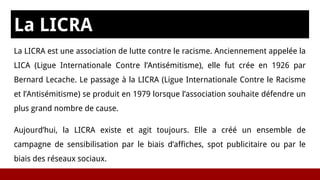 La LICRA
La LICRA est une association de lutte contre le racisme. Anciennement appelée la
LICA (Ligue Internationale Contre l’Antisémitisme), elle fut crée en 1926 par
Bernard Lecache. Le passage à la LICRA (Ligue Internationale Contre le Racisme
et l’Antisémitisme) se produit en 1979 lorsque l’association souhaite défendre un
plus grand nombre de cause.
Aujourd’hui, la LICRA existe et agit toujours. Elle a créé un ensemble de
campagne de sensibilisation par le biais d’affiches, spot publicitaire ou par le
biais des réseaux sociaux.
 