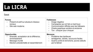La LICRA
Swot
Forces
- Présent et actif sur plusieurs réseaux
sociaux
- Site web moderne
Faiblesses
- Image négative
- Campagnes qui ont fait un bad buzz
- Communication difficile avec les followers
- Charte graphique sombre et ancienne
- Ton : choquer pour choquer
Opportunités
- Diversité, acceptation de la différence,
enrichissement
- Message d’unité
- Election présidentielle et rassemblement
Menaces
- Problème des banlieues
- Amalgames, clichés, raccourcis faciles
- Guerre contre le terrorisme, jeunes séduits
par le Djihad
 