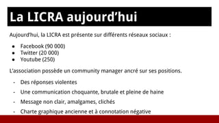La LICRA aujourd’hui
Aujourd’hui, la LICRA est présente sur différents réseaux sociaux :
● Facebook (90 000)
● Twitter (20 000)
● Youtube (250)
L’association possède un community manager ancré sur ses positions.
- Des réponses violentes
- Une communication choquante, brutale et pleine de haine
- Message non clair, amalgames, clichés
- Charte graphique ancienne et à connotation négative
 
