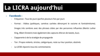 La LICRA aujourd’hui
- Facebook :
- Fréquence : Tous les jours (parfois plusieurs fois par jour)
- Format : Vidéos (politiques, caméras cachées dénonçant le racisme et l’antisémitisme).
Images très sombres avec des phrases citées par des personnes influentes (Martin Luther
King, Albert Einstein) mais également des captures d’écran de tweets, buzz.
- S’apparente à de la stratégie de propagande
- Ton : Propos violents, strictes, catégoriques, reste sur leur position, obstinés
- La LICRA répond à tous les commentaires
 
