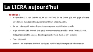 La LICRA aujourd’hui
s- YouTube :
- E-réputation : si l’on cherche LICRA sur YouTube, on ne trouve pas leur page officielle
directement mais des vidéos qui dénoncent leurs actes et paroles.
- Le ton : très négatif, vidéos de procès, campagne de sensibilisation brutale
- Page officielle : 286 abonnés (très peu), en moyenne chaque vidéo à entre 100 et 200 likes.
- Fréquence : variable, absence de vidéo pendant 3 mois, 2 vidéos en 1 semaine
- Ton : Informatif
- Format : des interviews (hommes politiques, humoristes), campagnes de sensibilisation
 