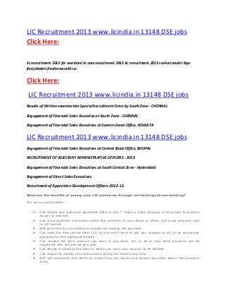 LIC Recruitment 2013 www.licindia.in 13148 DSE jobs
Click Here:
lic recruitment 2013 for assistant lic aao recruitment 2013 lic recruitment 2013 sarkari naukri ibps
freejobalert freshersworld ssc
Click Here:
LIC Recruitment 2013 www.licindia.in 13148 DSE jobs
Results of Written examination Special Recruitment Drive by South Zone - CHENNAI.
Engagement of Financial Sales Executive at South Zone - CHENNAI.
Engagement of Financial Sales Executives at Eastern Zonal Office, KOLKATA
LIC Recruitment 2013 www.licindia.in 13148 DSE jobs
Engagement of Financial Sales Executives at Central Zonal Office, BHOPAL
RECRUITMENT OF ASSISTANT ADMINISTRATIVE OFFICERS - 2013
Engagement of Financial Sales Executives at South Central Zone - Hyderabad
Engagement of Direct Sales Executives.
Recruitment of Apprentice Development Officers-2012-13.
What are the benefits of paying your LIC premiums through net-banking/phone-banking?
You as our policyholder:-
 Can decide and authorize payments 24hrs a day * 7days a week because of anywhere & anytime
access to internet.
 Can issue payment instruction within the comforts of your home or office, and avoid personal visit
to LIC branch
 Will save time by not waiting in queues for making the payment.
 Can avail the free service from LIC, as you don’t have to pay any charges to LIC or its authorized
agencies for this additional benefit.
 Can choose the bank account you want to pay from, any or all of your bank accounts can be
registered with the service provider.
 Can decide in advance the date on which you want your account to be debited.
 Can choose to modify your instructions during the intervening time.
 Will get reminders and alerts by email from the banks and service providers about the premium
dues.
 