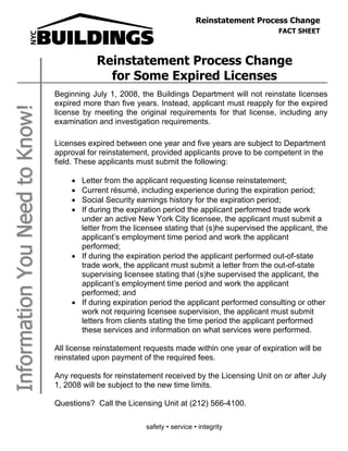 Reinstatement Process Change
                                                                                                FACT SHEET
                                                                                                         June 2005

                                            Reinstatement Process Change
                                              for Some Expired Licenses
                                Beginning July 1, 2008, the Buildings Department will not reinstate licenses
                                expired more than five years. Instead, applicant must reapply for the expired
Information You Need to Know!



                                license by meeting the original requirements for that license, including any
                                examination and investigation requirements.

                                Licenses expired between one year and five years are subject to Department
                                approval for reinstatement, provided applicants prove to be competent in the
                                field. These applicants must submit the following:

                                    ! Letter from the applicant requesting license reinstatement;
                                    ! Current résumé, including experience during the expiration period;
                                    ! Social Security earnings history for the expiration period;
                                    ! If during the expiration period the applicant performed trade work
                                      under an active New York City licensee, the applicant must submit a
                                      letter from the licensee stating that (s)he supervised the applicant, the
                                      applicant’s employment time period and work the applicant
                                      performed;
                                    ! If during the expiration period the applicant performed out-of-state
                                      trade work, the applicant must submit a letter from the out-of-state
                                      supervising licensee stating that (s)he supervised the applicant, the
                                      applicant’s employment time period and work the applicant
                                      performed; and
                                    ! If during expiration period the applicant performed consulting or other
                                      work not requiring licensee supervision, the applicant must submit
                                      letters from clients stating the time period the applicant performed
                                      these services and information on what services were performed.

                                All license reinstatement requests made within one year of expiration will be
                                reinstated upon payment of the required fees.

                                Any requests for reinstatement received by the Licensing Unit on or after July
                                1, 2008 will be subject to the new time limits.

                                Questions? Call the Licensing Unit at (212) 566-4100.

                                                          safety • service • integrity
 