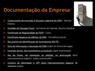 Documentação da Empresa Comprovante de   Inscrição e Situação cadastral do CNPJ  - Receita Federal  Certidão de Situação Fiscal  - Secretaria da Fazenda, Receita Estadual -  Certificado de Regularidade do FGTS  - Caixa  Certificado Negativa de Débitos do INSS  - Previdência Social  Documento de Identificação do Contribuinte DIC/TE  -  Guia de Informação e Apuração do ICMS  (cópia da última GIA paga) Contrato Social, Ato Constitutivo ou Estatuto   (cópia autenticada) Ata de Posse, de nomeação ou eleição; ou procuração  do(s) representante(s) legal(is)  (cópia autenticada) Carteira de Identidade e CPF do(s) representante(s) legal(is)  da empresa  (cópia) 