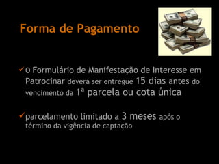 Forma de Pagamento O  Formulário de Manifestação de Interesse em Patrocinar  deverá ser entregue  15 dias  antes  do vencimento da  1ª parcela ou cota única parcelamento limitado a  3 meses  após o término da vigência de captação 