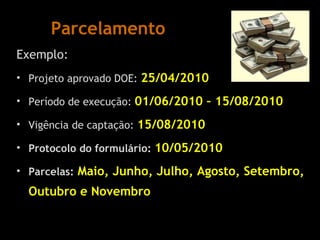 Parcelamento Exemplo: Projeto aprovado DOE:  25/04/2010 Período de execução:  01/06/2010 – 15/08/2010 Vigência de captação:  15/08/2010 Protocolo do formulário:  10/05/2010 Parcelas:   Maio, Junho, Julho, Agosto, Setembro, Outubro e Novembro 