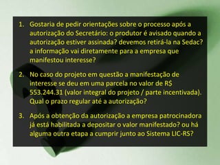 Gostaria de pedir orientações sobre o processo após a autorização do Secretário: o produtor é avisado quando a autorização estiver assinada? devemos retirá-la na Sedac? a informação vai diretamente para a empresa que manifestou interesse? No caso do projeto em questão a manifestação de interesse se deu em uma parcela no valor de R$ 553.244.31 (valor integral do projeto / parte incentivada). Qual o prazo regular até a autorização?  Após a obtenção da autorização a empresa patrocinadora já está habilitada a depositar o valor manifestado? ou há alguma outra etapa a cumprir junto ao Sistema LIC-RS? 