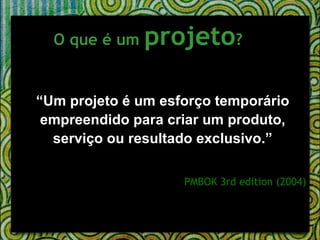 O que é um  projeto ?   “ Um projeto é um esforço temporário empreendido para criar um produto, serviço ou resultado exclusivo.” PMBOK 3rd edition (2004) 