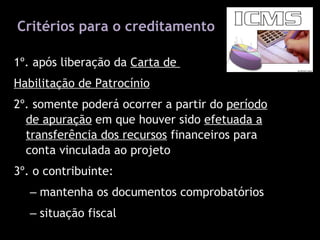 Critérios para o creditamento 1º. após liberação da  Carta de  Habilitação de Patrocínio 2º. somente poderá ocorrer a partir do  período de apuração  em que houver sido  efetuada a transferência dos recursos  financeiros para conta vinculada ao projeto 3º. o contribuinte: mantenha os documentos comprobatórios situação fiscal   legislação do ICMS do RS (Art. 32, XV, do Livro I do RICMS/RS) 
