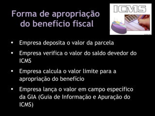 Forma de apropriação  do benefício fiscal Lei 11.598 / 2001 Empresa deposita o valor da parcela Empresa verifica o valor do saldo devedor do ICMS Empresa calcula o valor limite para a apropriação do benefício Empresa lança o valor em campo específico da GIA (Guia de Informação e Apuração do ICMS)  