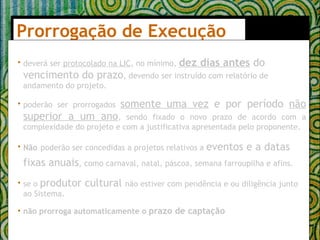Prorrogação de Execução  deverá ser  protocolado na LIC , no mínimo,  dez dias antes  do vencimento do prazo , devendo ser instruído com relatório de andamento do projeto. poderão ser prorrogados  somente uma vez  e por período  não superior a um ano , sendo fixado o novo prazo de acordo com a complexidade do projeto e com a justificativa apresentada pelo proponente. Não   poderão ser concedidas a projetos relativos a  eventos e a datas fixas anuais , como carnaval, natal, páscoa, semana farroupilha e afins.   se o  produtor cultural  não estiver com pendência e ou diligência junto ao Sistema. não prorroga automaticamente o  prazo de captação   