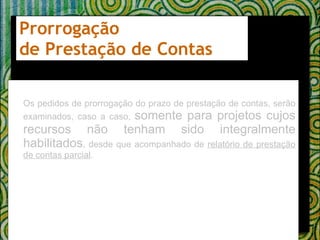 Prorrogação  de Prestação de Contas  Os pedidos de prorrogação do prazo de prestação de contas, serão examinados, caso a caso,  somente para projetos cujos recursos não tenham sido integralmente habilitados , desde que acompanhado de  relatório de prestação de contas parcial . 