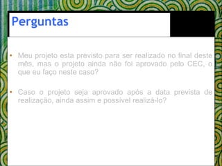 Perguntas Meu projeto esta previsto para ser realizado no final deste mês, mas o projeto ainda não foi aprovado pelo CEC, o que eu faço neste caso? Caso o projeto seja aprovado após a data prevista de realização, ainda assim e possível realizá-lo?  