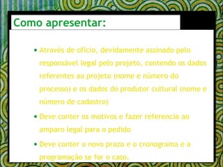 Como apresentar: Através de oficio, devidamente assinado pelo responsável legal pelo projeto, contendo os dados referentes ao projeto (nome e número do processo) e os dados do produtor cultural (nome e número de cadastro) Deve conter os motivos e fazer referencia ao amparo legal para o pedido Deve conter o novo prazo e o cronograma e a programação se for o caso.  