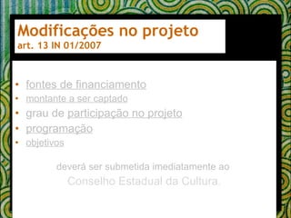 Modificações no projeto art. 13 IN 01/2007 fontes de financiamento montante a ser captado grau de  participação no projeto programação   objetivos   deverá ser submetida imediatamente ao  Conselho Estadual da Cultura. 