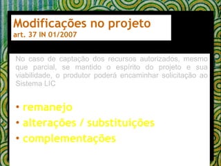 Modificações no projeto art. 37 IN 01/2007 No caso de captação dos recursos autorizados, mesmo que parcial, se mantido o espírito do projeto e sua viabilidade, o produtor poderá encaminhar solicitação ao Sistema LIC remanejo alterações / substituições complementações 