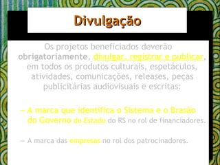 Divulgação Os projetos beneficiados deverão  obrigatoriamente ,  divulgar, registrar e publicar , em todos os produtos culturais, espetáculos, atividades, comunicações, releases, peças publicitárias audiovisuais e escritas: A marca que identifica o Sistema e o Brasão do Governo  do Estado  do RS no rol de financiadores. A marca das  empresas  no rol dos patrocinadores. 