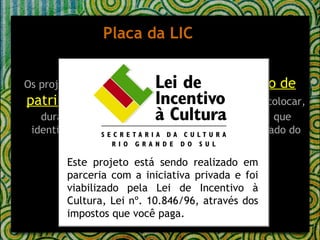 Placa da LIC Os projetos relativos a  eventos e restauração de patrimônio histórico e cultural   deverão colocar, durante sua execução, uma  placa  com a marca que identifica o Sistema e o Brasão do Governo do Estado do RS, onde deverá constar o seguinte texto: Este projeto está sendo realizado em parceria com a iniciativa privada e foi viabilizado pela Lei de Incentivo à Cultura, Lei nº. 10.846/96, através dos impostos que você paga. 