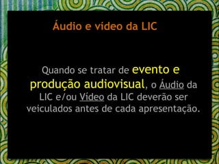 Áudio e vídeo da LIC Quando se tratar de  evento e produção audiovisual , o  Áudio  da LIC e/ou  Vídeo  da LIC deverão ser veiculados antes de cada apresentação. 