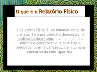 O que é o  Relatório Físico O Relatório Físico é um balanço social do projeto. Tem por objetivo  demonstrar a realização do mesmo , a veiculação das marcas e comprovar que as metas e objetivos foram alcançados, bem como a execução da contrapartida. 