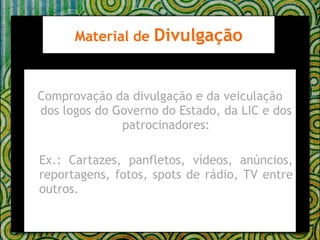 Comprovação da divulgação e da veiculação dos logos do Governo do Estado, da LIC e dos patrocinadores: Ex.: Cartazes, panfletos, vídeos, anúncios, reportagens, fotos, spots de rádio, TV entre outros. Material de  Divulgação 
