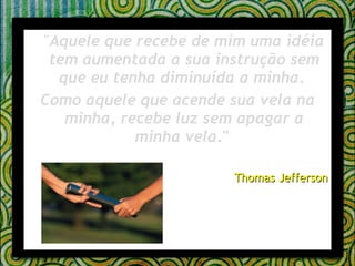 " Aquele que recebe de mim uma idéia tem aumentada a sua instrução sem que eu tenha diminuída a minha.  Como aquele que acende sua vela na minha, recebe luz sem apagar a minha vela ."  Thomas Jefferson 