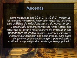 Mecenas Entre meados do ano  30 a.C. e 10 d.C ,  Mecenas  foi nomeado ministro do imperador Augustus, iniciando uma  política de relacionamento do governo com a sociedade  sem precedentes na Roma Antiga. Sua estratégia foi levar o maior número  de artistas e dos pensadores da époc a (músicos, pintores, escultores e atores) que detinham boa popularidade, para junto do governo, procurando transferir para o Estado a aceitação e o prestígio dos artistas junto à população. 