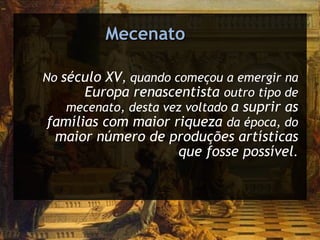Mecenato No  século XV , quando começou a emergir na  Europa renascentista  outro tipo de mecenato, desta vez voltado  a suprir as famílias com maior riqueza  da época, do  maior número de produções artísticas que fosse possível . 