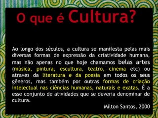 O que é  Cultura? Ao longo dos séculos, a cultura se manifesta pelas mais diversas formas de expressão da criatividade humana, mas não apenas no que hoje chamamos  belas artes  ( música, pintura, escultura, teatro, cinema  etc) ou através da  literatura e da poesia  em todos os seus gêneros, mas também por outras  formas de criação intelectual nas ciências humanas, naturais e exatas . É a esse conjunto de atividades que se deveria denominar de cultura. Milton Santos, 2000 