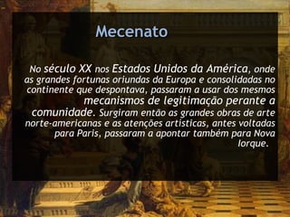 No  século XX  nos  Estados Unidos da América , onde as grandes fortunas oriundas da Europa e consolidadas no continente que despontava, passaram a usar dos mesmos  mecanismos de legitimação perante a comunidade . Surgiram então as grandes obras de arte norte-americanas e as atenções artísticas, antes voltadas para Paris, passaram a apontar também para Nova Iorque.  Mecenato 
