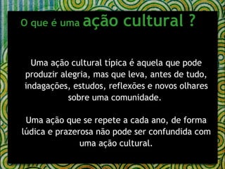 O que é uma  ação cultural ?     Uma ação cultural típica é aquela que pode produzir alegria, mas que leva, antes de tudo, indagações, estudos, reflexões e novos olhares sobre uma comunidade.  Uma ação que se repete a cada ano, de forma lúdica e prazerosa não pode ser confundida com uma ação cultural. 
