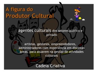 A figura do  Produtor Cultural agentes culturais  dos setores público e privado artistas, gestores, empreendedores, administradores com experiência em distintas áreas, para atuarem na gestão de atividades culturais Cadeia Criativa 