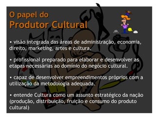 O papel do  Produtor Cultural visão integrada das áreas de administração, economia, direito, marketing, artes e cultura.  profissional preparado para elaborar e desenvolver as etapas necessárias ao domínio do negócio cultural.  capaz de desenvolver empreendimentos próprios com a utilização da metodologia adequada.    entende Cultura como um assunto estratégico da nação (produção, distribuição, fruição e consumo do produto cultural) 