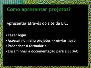 Apresentar através do site da LIC. Fazer login Acessar no menu  projetos  ->  enviar novo Preencher o formulário Encaminhar a documentação para a SEDAC Como apresentar projetos? 