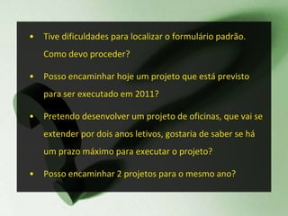 Tive dificuldades para localizar o formulário padrão. Como devo proceder? Posso encaminhar hoje um projeto que está previsto para ser executado em 2011? Pretendo desenvolver um projeto de oficinas, que vai se extender por dois anos letivos, gostaria de saber se há um prazo máximo para executar o projeto? Posso encaminhar 2 projetos para o mesmo ano? 