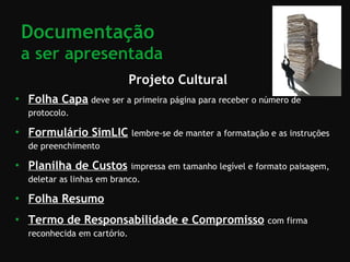 Projeto Cultural Folha Capa   deve ser a primeira página para receber o número de protocolo. Formulário SimLIC   lembre-se de manter a formatação e as instruções de preenchimento Planilha de Custos   impressa em tamanho legível e formato paisagem, deletar as linhas em branco. Folha Resumo   Termo de Responsabilidade e Compromisso   com firma reconhecida em cartório. Documentação  a ser apresentada 
